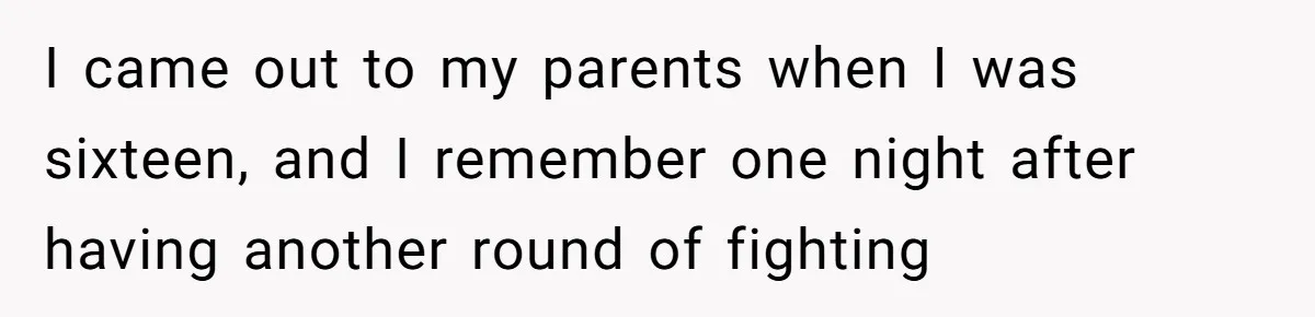 I came out to my parents when I was sixteen, and I remember one night after having another round of fighting