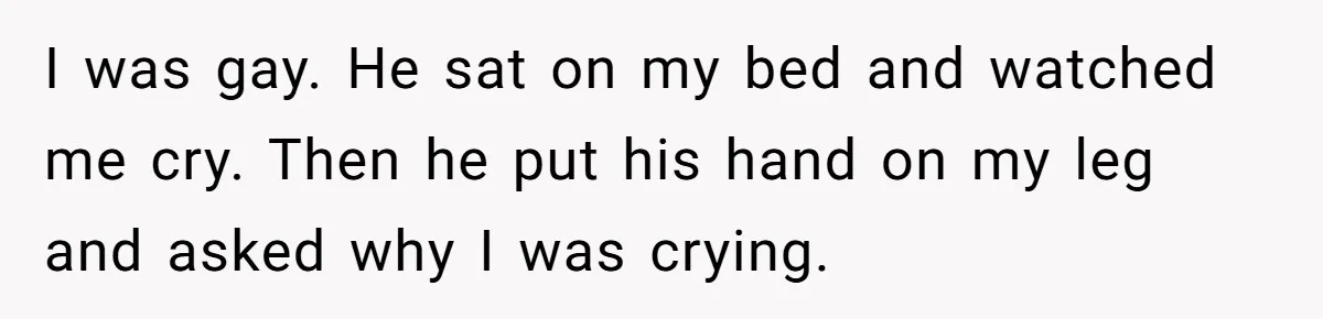 I was gay. He sat on my bed and watched me cry. Then he put his hand on my leg and asked why I was crying.