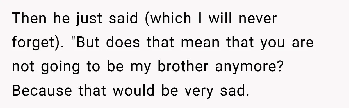 Then he just said (which I will never forget). "But does that mean that you are not going to be my brother anymore? Because that would be very sad.
