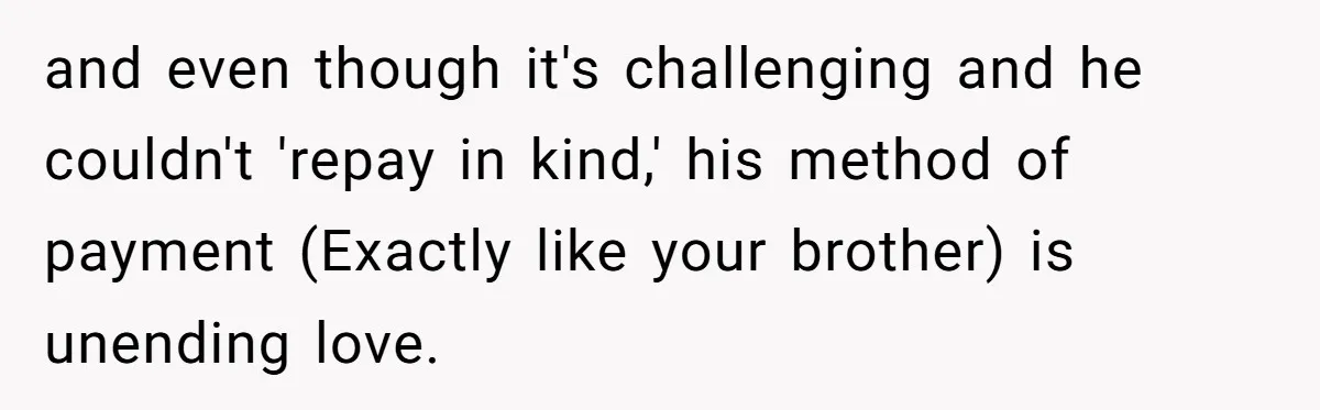 and even though it's challenging and he couldn't 'repay in kind,' his method of payment (Exactly like your brother) is unending love.
