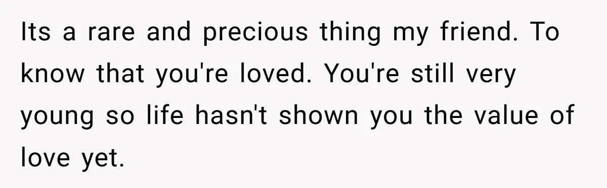 Its a rare and precious thing my friend. To know that you're loved. You're still very young so life hasn't shown you the value of love yet.