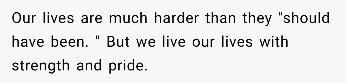 Our lives are much harder than they "should have been. " But we live our lives with strength and pride.