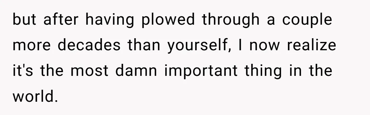 but after having plowed through a couple more decades than yourself, I now realize it's the most damn important thing in the world.