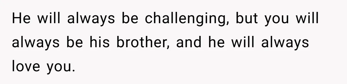 He will always be challenging, but you will always be his brother, and he will always love you.