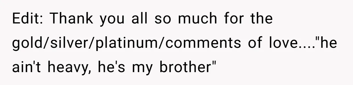 Edit: Thank you all so much for the gold/silver/platinum/comments of love...."he ain't heavy, he's my brother"