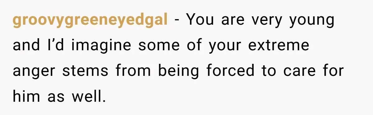 groovygreeneyedgal − You are very young and I’d imagine some of your extreme anger stems from being forced to care for him as well.