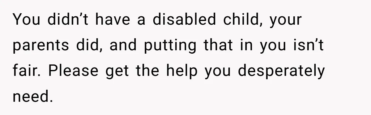 You didn’t have a disabled child, your parents did, and putting that in you isn’t fair. Please get the help you desperately need.