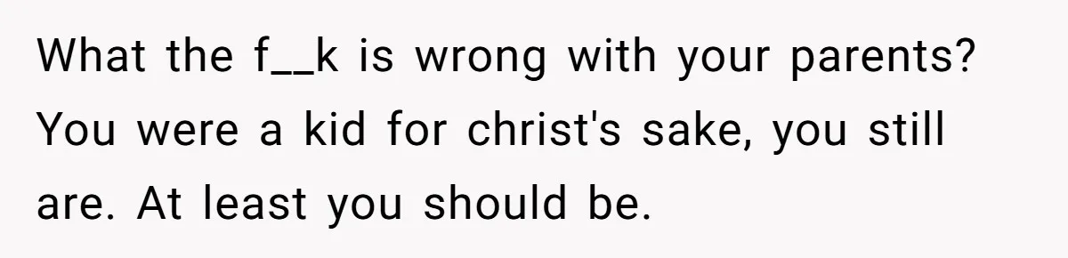 What the f__k is wrong with your parents? You were a kid for christ's sake, you still are. At least you should be.