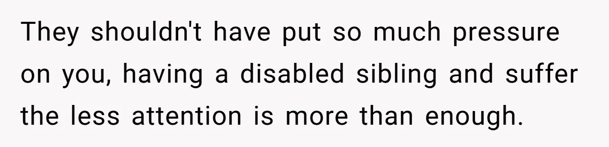 They shouldn't have put so much pressure on you, having a disabled sibling and suffer the less attention is more than enough.