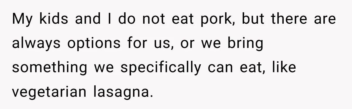 Grandma’s “Harmless Test” Backfires When Teen Calls Her Out And Dad Takes His Side My kids and I do not eat pork, but there are always options for us, or we bring something we specifically can eat, like vegetarian lasagna.