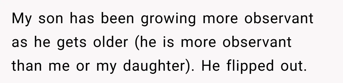 Grandma’s “Harmless Test” Backfires When Teen Calls Her Out And Dad Takes His Side My son has been growing more observant as he gets older (he is more observant than me or my daughter). He flipped out.