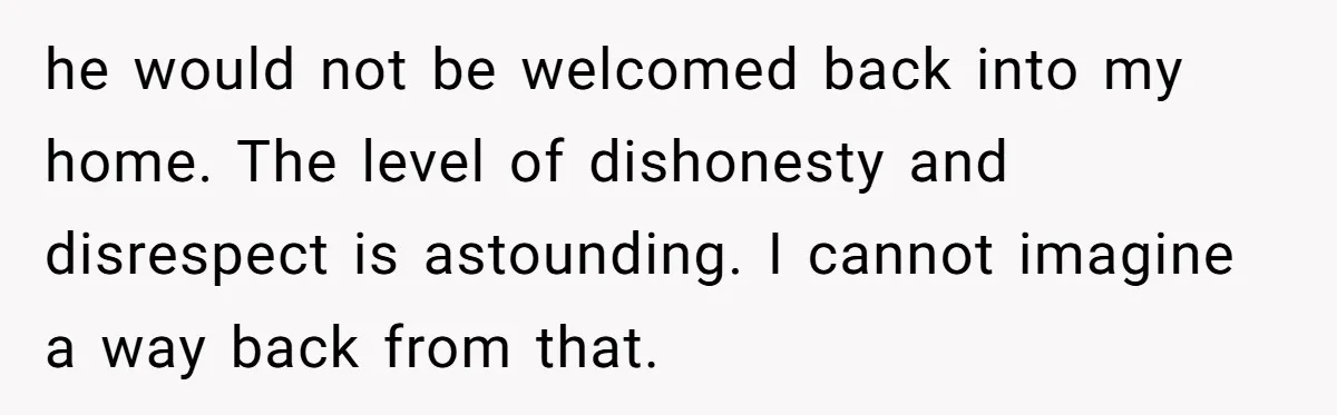 Grandma’s “Harmless Test” Backfires When Teen Calls Her Out And Dad Takes His Side he would not be welcomed back into my home. The level of dishonesty and disrespect is astounding. I cannot imagine a way back from that.