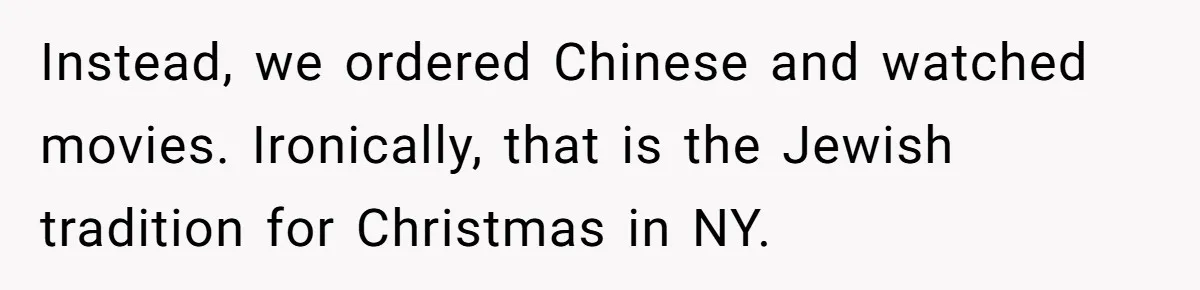 Grandma’s “Harmless Test” Backfires When Teen Calls Her Out And Dad Takes His Side Instead, we ordered Chinese and watched movies. Ironically, that is the Jewish tradition for Christmas in NY.
