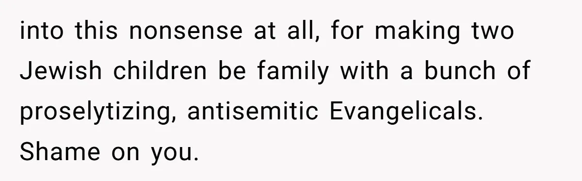 Grandma’s “Harmless Test” Backfires When Teen Calls Her Out And Dad Takes His Side into this nonsense at all, for making two Jewish children be family with a bunch of proselytizing, antisemitic Evangelicals. Shame on you.
