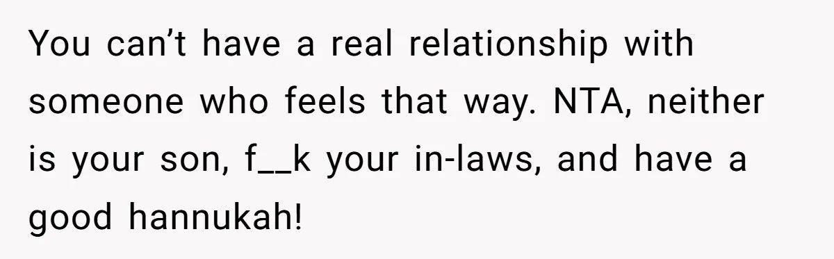 Grandma’s “Harmless Test” Backfires When Teen Calls Her Out And Dad Takes His Side You can’t have a real relationship with someone who feels that way. NTA, neither is your son, f__k your in-laws, and have a good hannukah!