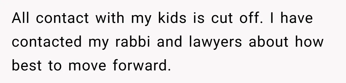 Grandma’s “Harmless Test” Backfires When Teen Calls Her Out And Dad Takes His Side All contact with my kids is cut off. I have contacted my rabbi and lawyers about how best to move forward.