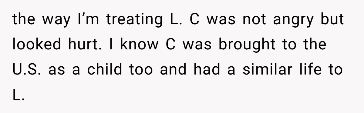 the way I’m treating L. C was not angry but looked hurt. I know C was brought to the U.S. as a child too and had a similar life to...