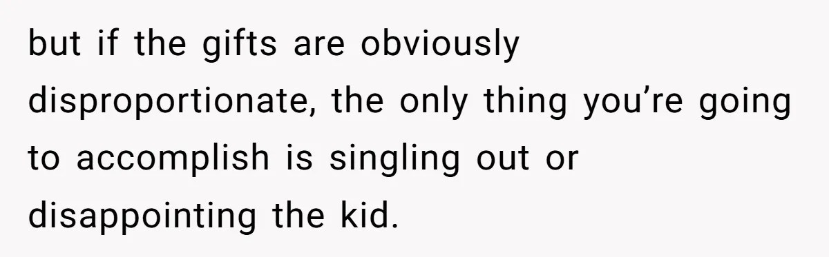 but if the gifts are obviously disproportionate, the only thing you’re going to accomplish is singling out or disappointing the kid.