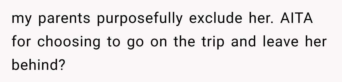 my parents purposefully exclude her. AITA for choosing to go on the trip and leave her behind?