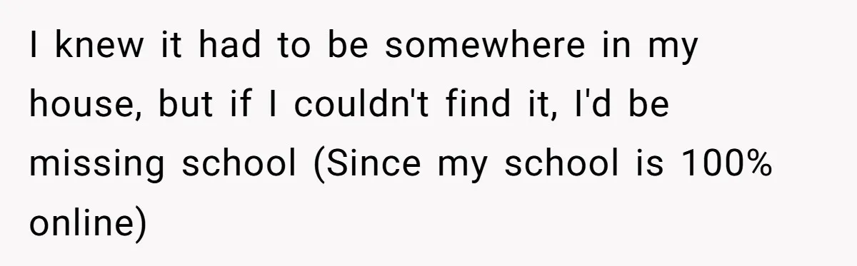I knew it had to be somewhere in my house, but if I couldn't find it, I'd be missing school (Since my school is 100% online)