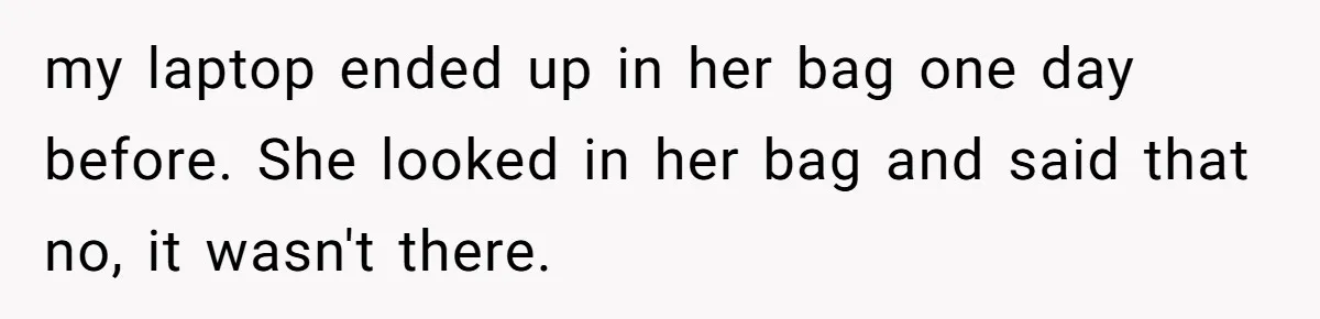 my laptop ended up in her bag one day before. She looked in her bag and said that no, it wasn't there.