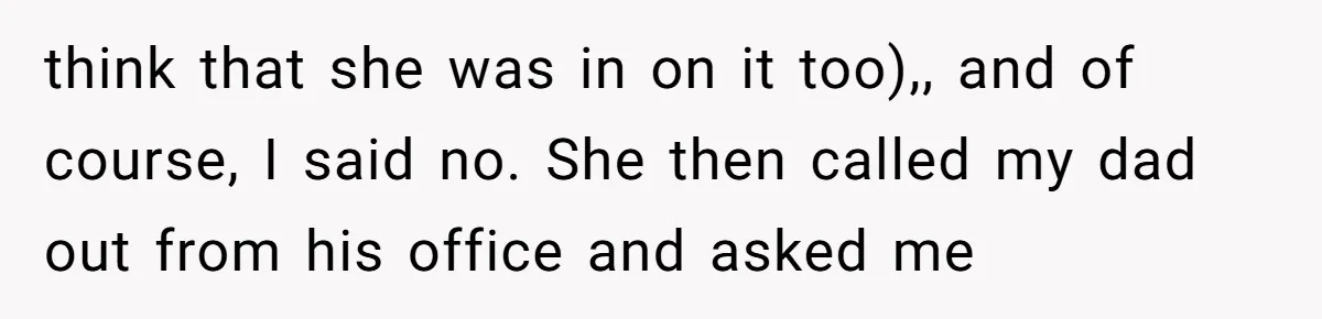 think that she was in on it too),, and of course, I said no. She then called my dad out from his office and asked me