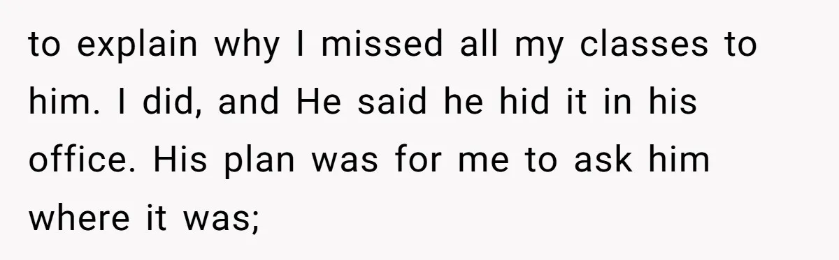 to explain why I missed all my classes to him. I did, and He said he hid it in his office. His plan was for me to ask him where...