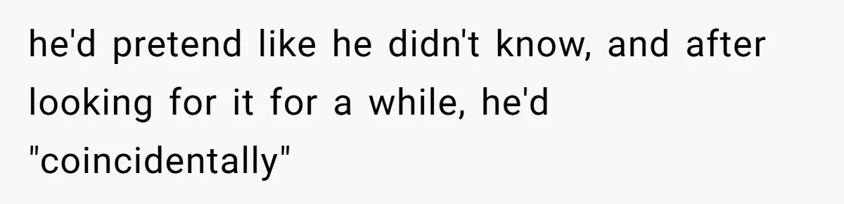 he'd pretend like he didn't know, and after looking for it for a while, he'd "coincidentally"