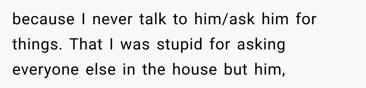 because I never talk to him/ask him for things. That I was stupid for asking everyone else in the house but him,