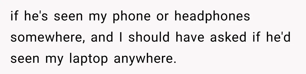 if he's seen my phone or headphones somewhere, and I should have asked if he'd seen my laptop anywhere.