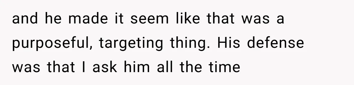 and he made it seem like that was a purposeful, targeting thing. His defense was that I ask him all the time