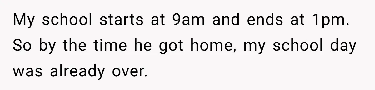 My school starts at 9am and ends at 1pm. So by the time he got home, my school day was already over.