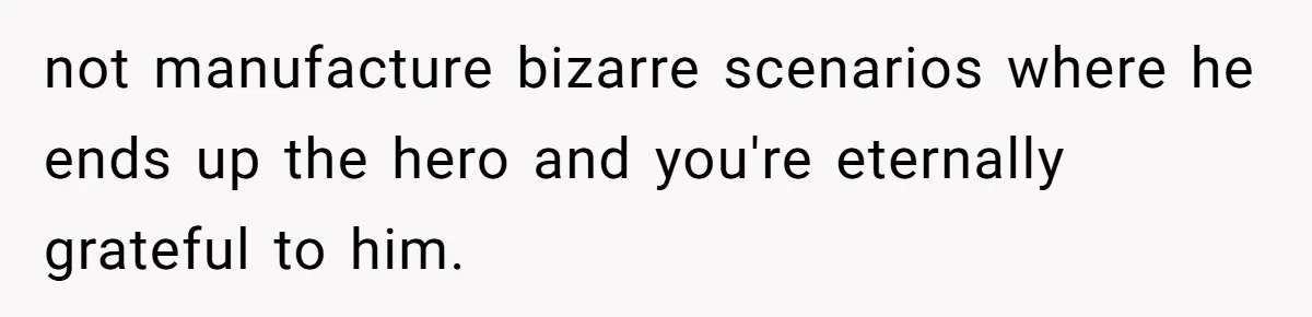 not manufacture bizarre scenarios where he ends up the hero and you're eternally grateful to him.