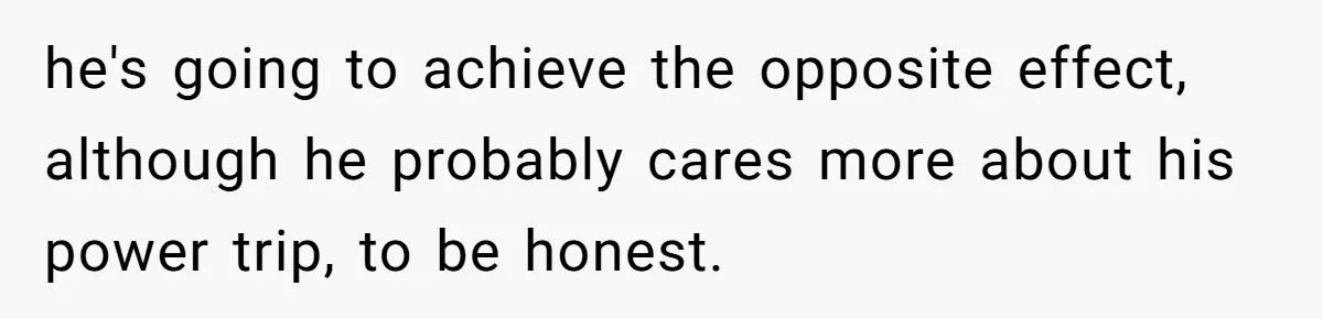 he's going to achieve the opposite effect, although he probably cares more about his power trip, to be honest.