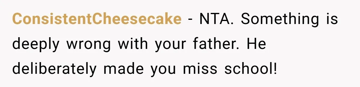 ConsistentCheesecake − NTA. Something is deeply wrong with your father. He deliberately made you miss school!
