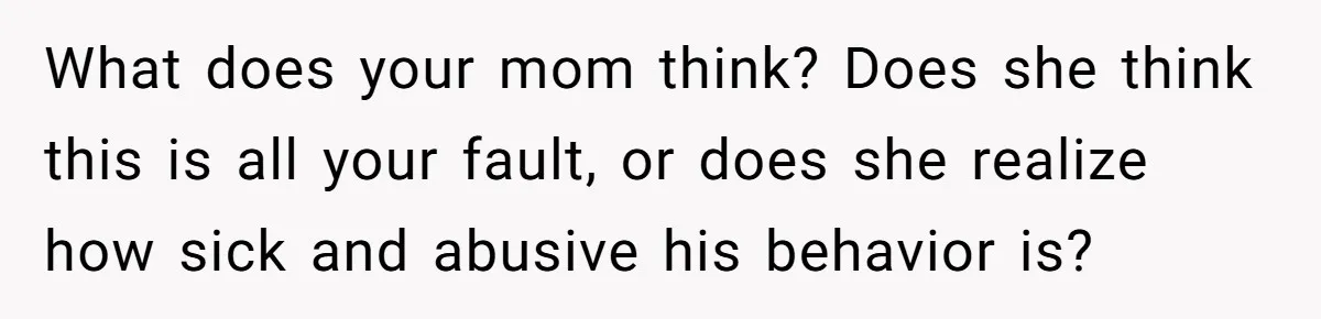What does your mom think? Does she think this is all your fault, or does she realize how sick and abusive his behavior is?