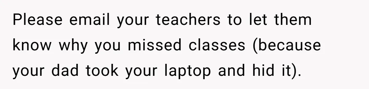 Please email your teachers to let them know why you missed classes (because your dad took your laptop and hid it).