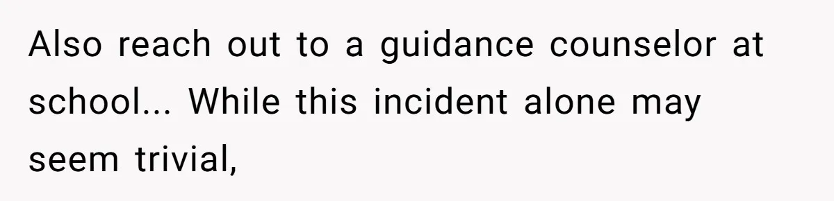 Also reach out to a guidance counselor at school... While this incident alone may seem trivial,