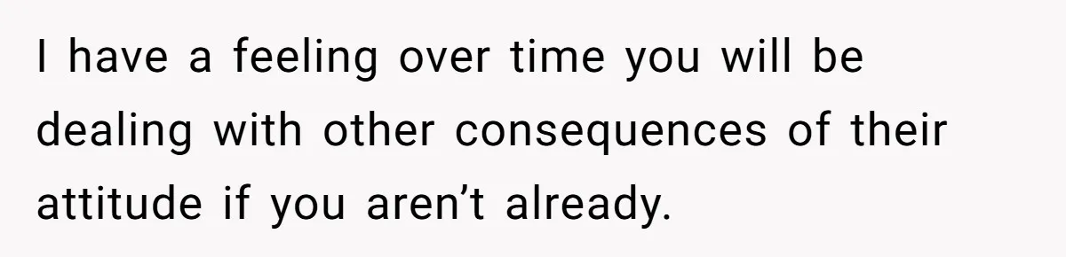 I have a feeling over time you will be dealing with other consequences of their attitude if you aren’t already.