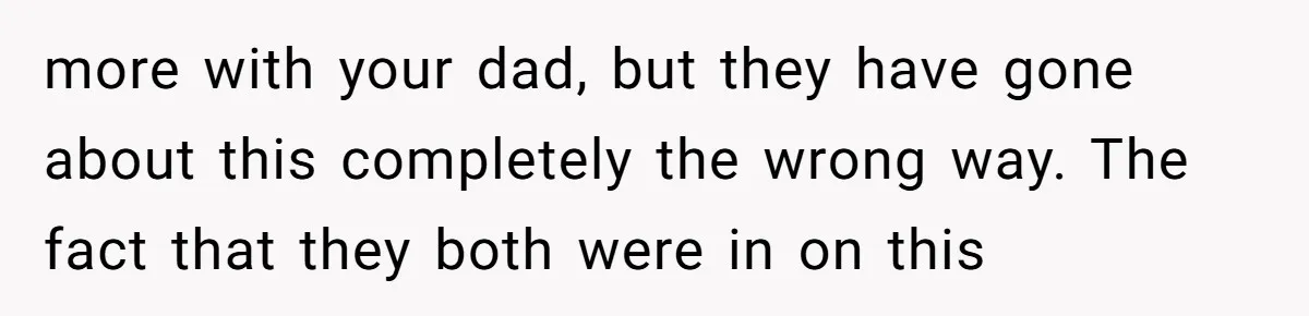 more with your dad, but they have gone about this completely the wrong way. The fact that they both were in on this