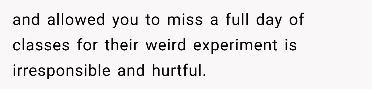 and allowed you to miss a full day of classes for their weird experiment is irresponsible and hurtful.
