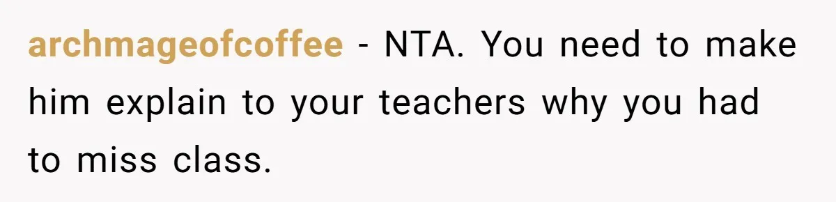 archmageofcoffee − NTA. You need to make him explain to your teachers why you had to miss class.