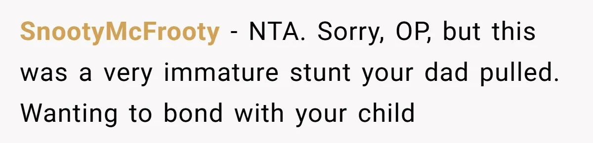 SnootyMcFrooty − NTA. Sorry, OP, but this was a very immature stunt your dad pulled. Wanting to bond with your child