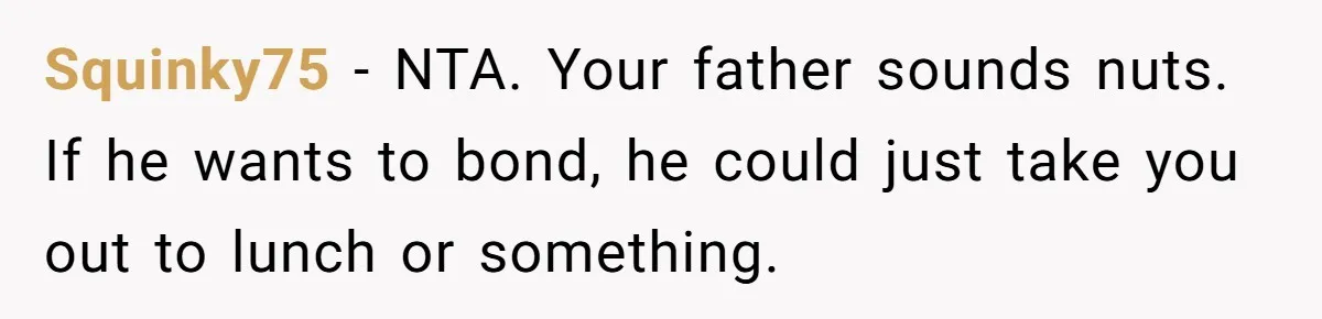 Squinky75 − NTA. Your father sounds nuts. If he wants to bond, he could just take you out to lunch or something.