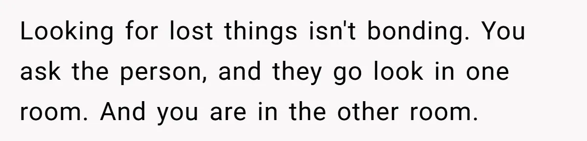 Looking for lost things isn't bonding. You ask the person, and they go look in one room. And you are in the other room.