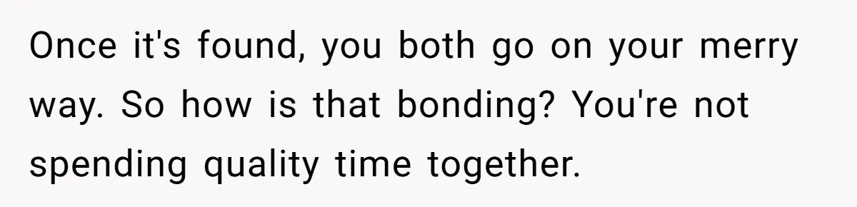Once it's found, you both go on your merry way. So how is that bonding? You're not spending quality time together.