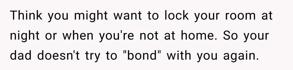 Think you might want to lock your room at night or when you're not at home. So your dad doesn't try to "bond" with you again.