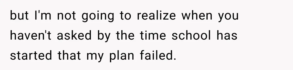 but I'm not going to realize when you haven't asked by the time school has started that my plan failed.