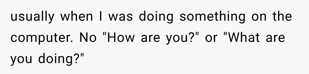 usually when I was doing something on the computer. No "How are you?" or "What are you doing?"