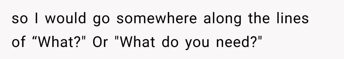 so I would go somewhere along the lines of “What?" Or "What do you need?"